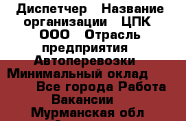 Диспетчер › Название организации ­ ЦПК, ООО › Отрасль предприятия ­ Автоперевозки › Минимальный оклад ­ 40 000 - Все города Работа » Вакансии   . Мурманская обл.,Апатиты г.